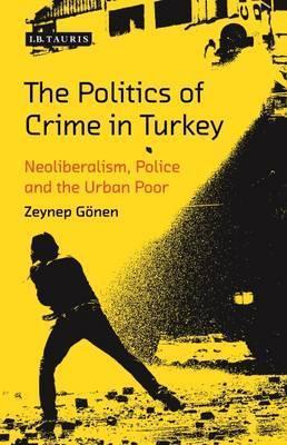 The Politics of Crime in Turkey: Neoliberalism, Police and the Urban Poor (Library of Modern Turkey)